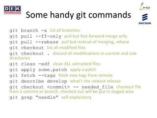 Some handy git commands
git branch -a list all branches
git pull --ff-only pull but fast-forward merge only
git pull --rebase pull but instead of merging, rebase
git checkout list all modified files
git checkout . discard all modifications in current and sub-
directories
git clean -xdf clean ALL untracked files
git apply some.patch apply a patch
git fetch --tags fetch new tags from remote
git describe develop what’s the newest release
git checkout <commit> -- needed_file checkout file
from a commit or branch, checked out will be put in staged area
git grep “needle” self-explaintory
 
