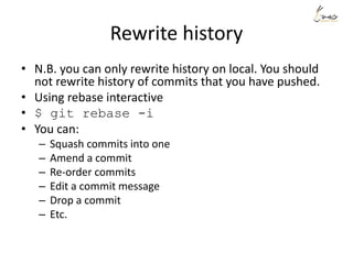 Rewrite history
• N.B. you can only rewrite history on local. You should
not rewrite history of commits that you have pushed.
• Using rebase interactive
• $ git rebase -i
• You can:
– Squash commits into one
– Amend a commit
– Re-order commits
– Edit a commit message
– Drop a commit
– Etc.
 