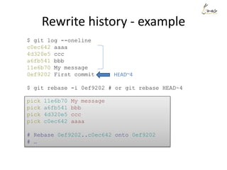 Rewrite history - example
$ git log --oneline
c0ec642 aaaa
4d320e5 ccc
a6fb541 bbb
11e6b70 My message
0ef9202 First commit
$ git rebase -i 0ef9202 # or git rebase HEAD~4
pick 11e6b70 My message
pick a6fb541 bbb
pick 4d320e5 ccc
pick c0ec642 aaaa
# Rebase 0ef9202..c0ec642 onto 0ef9202
# …
HEAD~4
 