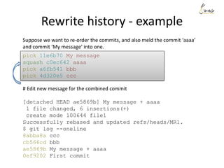Rewrite history - example
Suppose we want to re-order the commits, and also meld the commit ‘aaaa’
and commit ‘My message’ into one.
pick 11e6b70 My message
squash c0ec642 aaaa
pick a6fb541 bbb
pick 4d320e5 ccc
# Edit new message for the combined commit
[detached HEAD ae5869b] My message + aaaa
1 file changed, 6 insertions(+)
create mode 100644 file1
Successfully rebased and updated refs/heads/MR1.
$ git log --oneline
8abba8a ccc
cb566cd bbb
ae5869b My message + aaaa
0ef9202 First commit
 