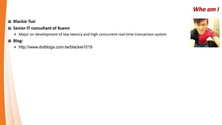 Who am I
Blackie Tsai
Senior IT consultant of Xuenn
Full stack developer
Major on development of real-time transaction system with low latency and high concurrent
Learning CI&CD and run with Agile&LEAN
Blog
http://www.dotblogs.com.tw/blackie1019
 