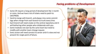 Facing problems of Development
• Some CR require a long-period of development like 1 month
or more. And we have a lot of tickets need to patch to
UAT/PROD.
• Hard to merge with branch, and always miss some commit
logs when merge from each branch to trunk every time.
• Each branch will need create on the central repository and it
will bothering other people who collaborate with you.
• Some modules not own by the same team but need to
modify with another team change request.
• Every action will need connect to server and it’s slow and not
prevent for single point of failure.
 