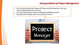 Facing problems of Project Management
• Can not doing frequently change with long-period development, even you
have enough development resource.
• Too many working hour waste on Merging and Releasing check.
• No quality when doing revert to any previous version.
 