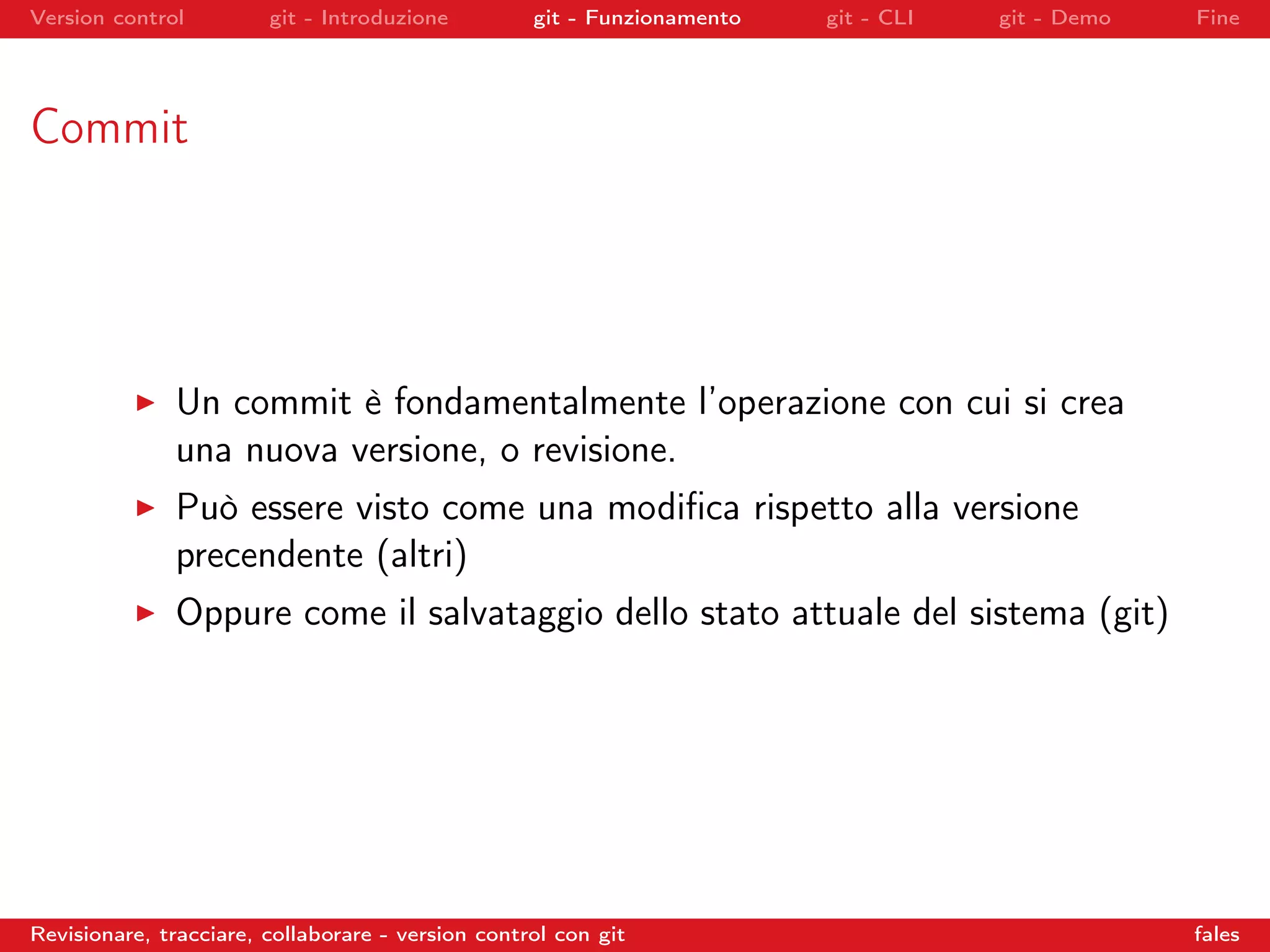 Version control git - Introduzione git - Funzionamento git - CLI git - Demo Fine
Commit
Un commit è fondamentalmente l’operazione con cui si crea
una nuova versione, o revisione.
Può essere visto come una modiﬁca rispetto alla versione
precendente (altri)
Oppure come il salvataggio dello stato attuale del sistema (git)
Revisionare, tracciare, collaborare - version control con git fales
 