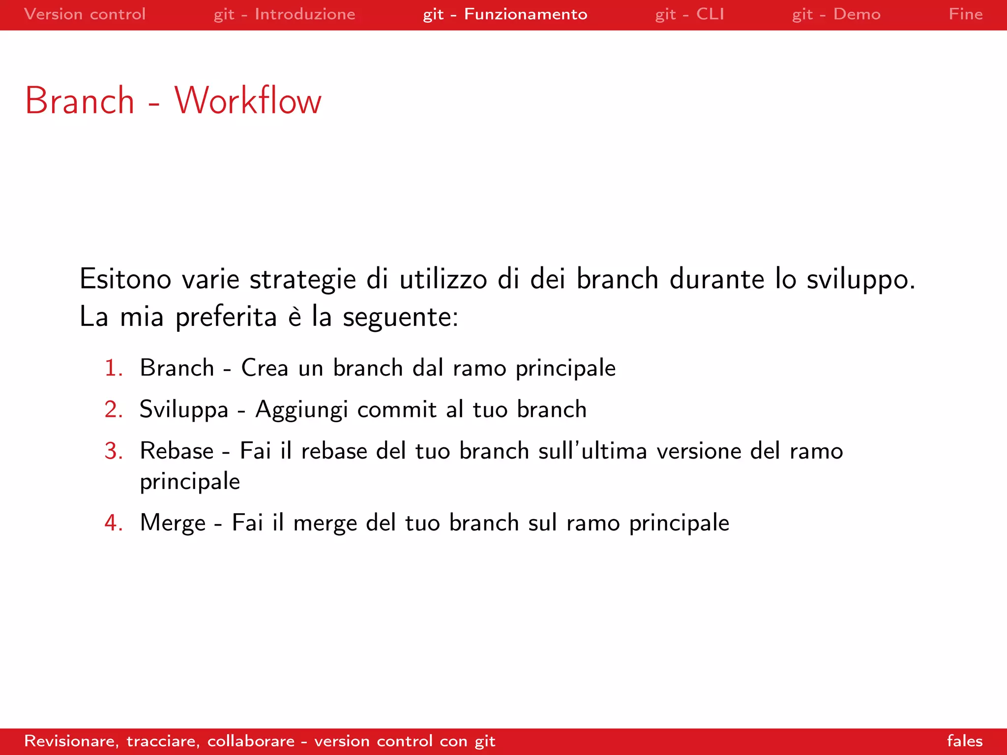 Version control git - Introduzione git - Funzionamento git - CLI git - Demo Fine
Branch - Workﬂow
Esitono varie strategie di utilizzo di dei branch durante lo sviluppo.
La mia preferita è la seguente:
1. Branch - Crea un branch dal ramo principale
2. Sviluppa - Aggiungi commit al tuo branch
3. Rebase - Fai il rebase del tuo branch sull’ultima versione del ramo
principale
4. Merge - Fai il merge del tuo branch sul ramo principale
Revisionare, tracciare, collaborare - version control con git fales
 