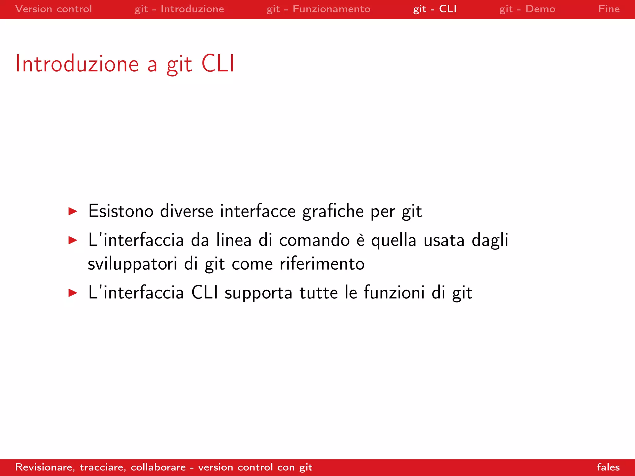 Version control git - Introduzione git - Funzionamento git - CLI git - Demo Fine
Introduzione a git CLI
Esistono diverse interfacce graﬁche per git
L’interfaccia da linea di comando è quella usata dagli
sviluppatori di git come riferimento
L’interfaccia CLI supporta tutte le funzioni di git
Revisionare, tracciare, collaborare - version control con git fales
 