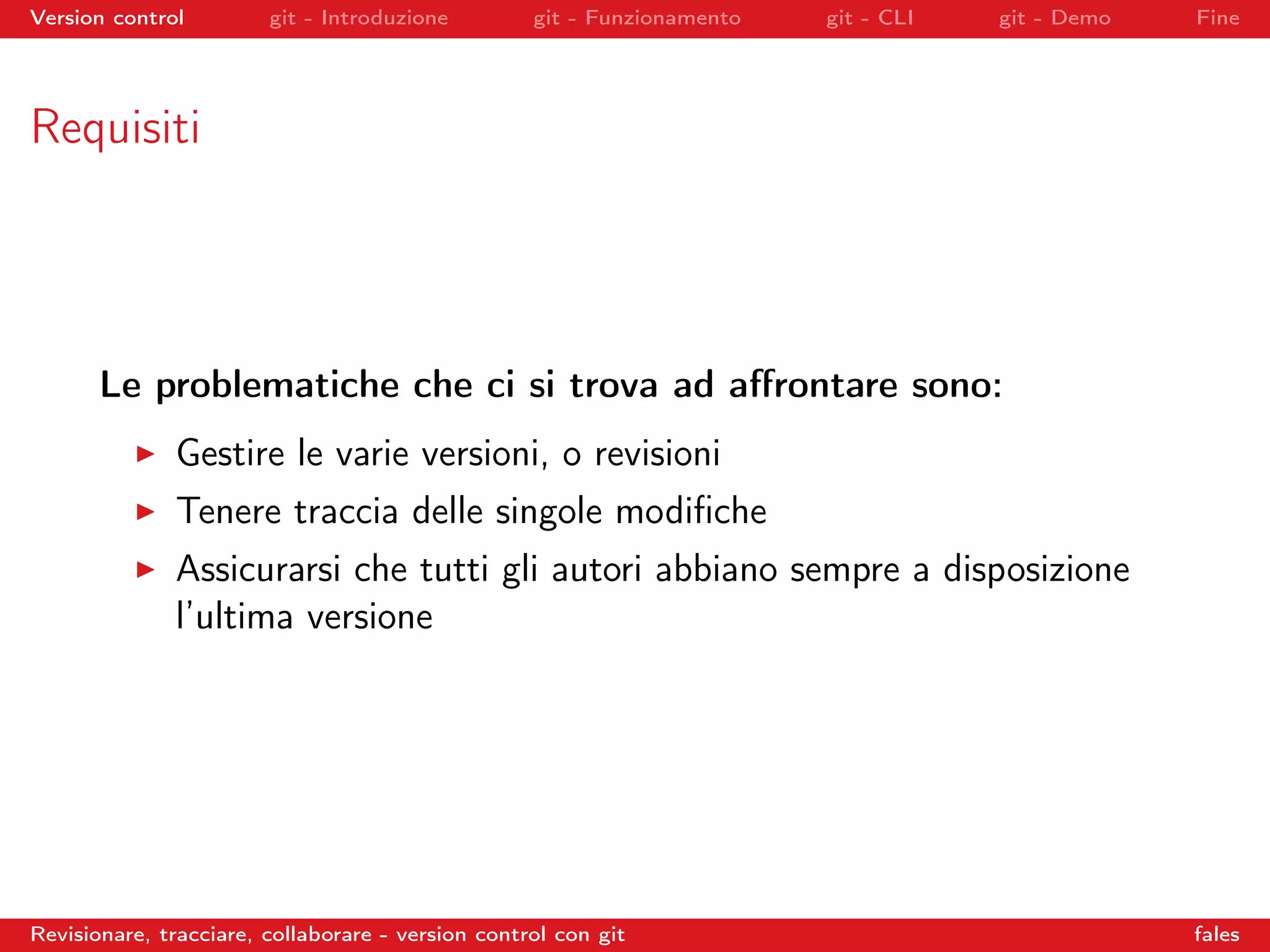 Version control git - Introduzione git - Funzionamento git - CLI git - Demo Fine
Requisiti
Le problematiche che ci si trova ad aﬀrontare sono:
Gestire le varie versioni, o revisioni
Tenere traccia delle singole modiﬁche
Assicurarsi che tutti gli autori abbiano sempre a disposizione
l’ultima versione
Revisionare, tracciare, collaborare - version control con git fales
 
