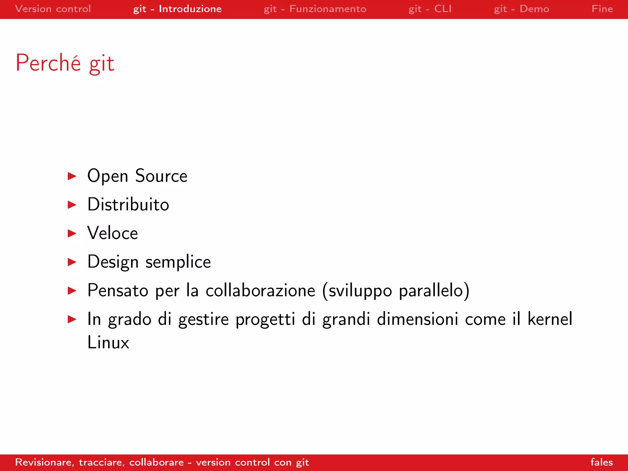 Version control git - Introduzione git - Funzionamento git - CLI git - Demo Fine
Perché git
Open Source
Distribuito
Veloce
Design semplice
Pensato per la collaborazione (sviluppo parallelo)
In grado di gestire progetti di grandi dimensioni come il kernel
Linux
Revisionare, tracciare, collaborare - version control con git fales
 