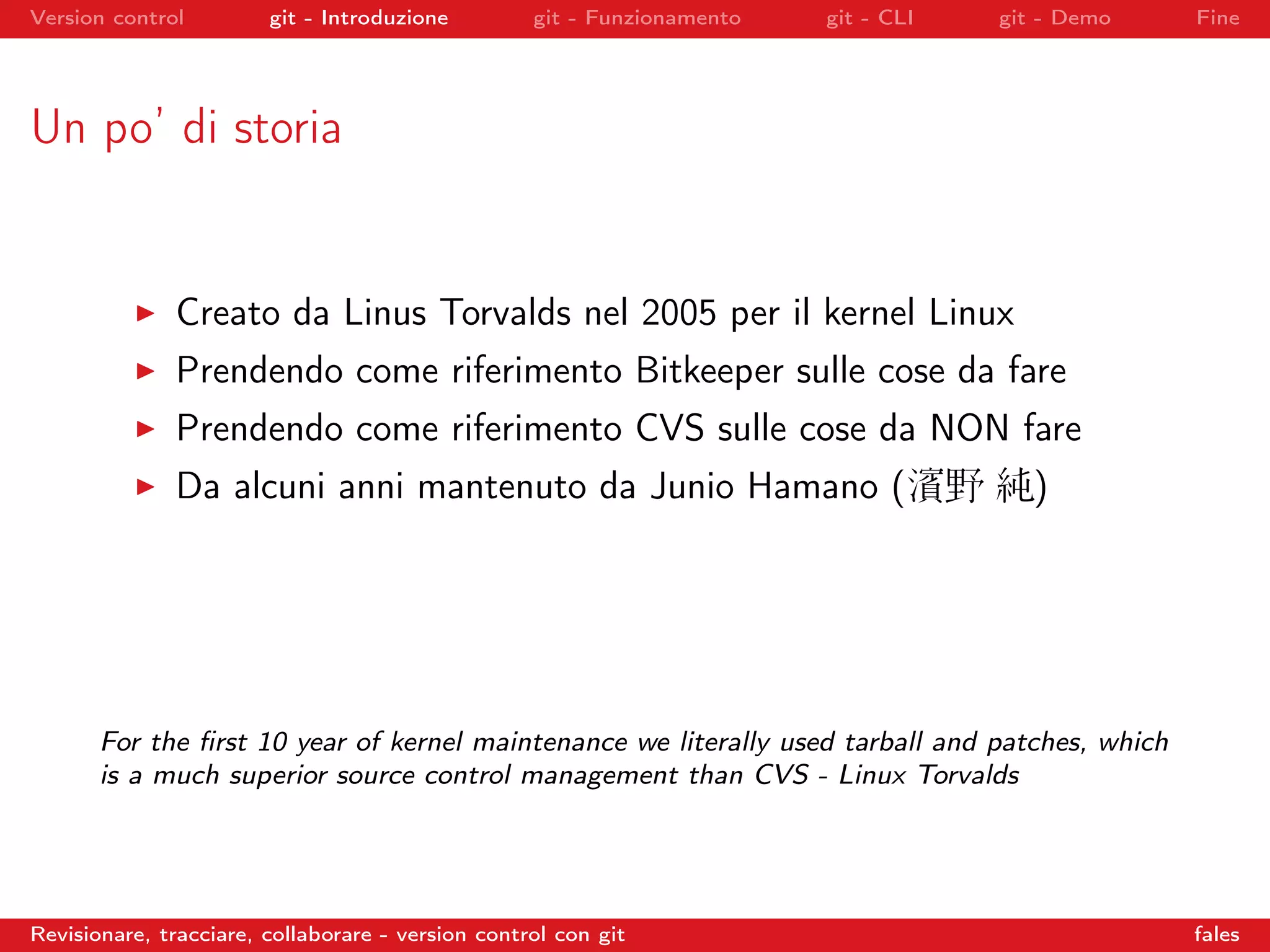 Version control git - Introduzione git - Funzionamento git - CLI git - Demo Fine
Un po’ di storia
Creato da Linus Torvalds nel 2005 per il kernel Linux
Prendendo come riferimento Bitkeeper sulle cose da fare
Prendendo come riferimento CVS sulle cose da NON fare
Da alcuni anni mantenuto da Junio Hamano (濱野 純)
For the ﬁrst 10 year of kernel maintenance we literally used tarball and patches, which
is a much superior source control management than CVS - Linux Torvalds
Revisionare, tracciare, collaborare - version control con git fales
 