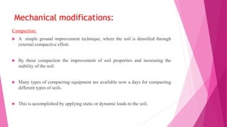 Mechanical modifications:
Compaction:
 A simple ground improvement technique, where the soil is densified through
external compactive effort.
 By these compaction the improvement of soil properties and increasing the
stability of the soil.
 Many types of compacting equipment are available now a days for compacting
different types of soils.
 This is accomplished by applying static or dynamic loads to the soil.
 