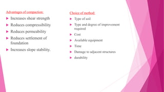 Advantages of compaction:
 Increases shear strength
 Reduces compressibility
 Reduces permeability
 Reduces settlement of
foundation
 Increases slope stability.
Choice of method:
 Type of soil
 Type and degree of improvement
required
 Cost
 Available equipment
 Time
 Damage to adjacent structures
 durability
 