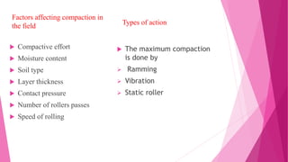  Compactive effort
 Moisture content
 Soil type
 Layer thickness
 Contact pressure
 Number of rollers passes
 Speed of rolling
Types of action
 The maximum compaction
is done by
 Ramming
 Vibration
 Static roller
Factors affecting compaction in
the field
 