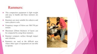 Rammers:
 This compaction equipment is light weight
and easy to handle and these rammers are
mainly
 Rammers are most suitable for cohesive and
semi-cohesive soils.
 Frequency ranges of blows are 500-750 per
minute.
 Maximum 220mm thickness of layers can
be compacted by using these rammers.
 Rammer compacts surface through impact
and vibration.
 Rammers are used at the difficult area
where other types of equipment are not able
to operate.
 