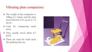 Vibrating plate compactors:
 The weight of this compactor is
100kg to 2 tonnes and the plate
areas between 0.16 sq.cm to 1.6
sq.cm.
 Used for compacting small
areas.
 They usually travel about 0.7
km/h.
 These are used for small areas
like parking slots etc.
 