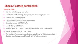 Shallow surface compaction
Sheep foot roller
 It is also called tamping foot roller
 Suitable for predominantly clayey soils, not for coarse grained soils.
 Tamping and kneading action
 Protruding studs /feet that penetrate into soil
 Contact pressure: 1500-7000 kPa.
 Usual roller speed 3-6km/hr
 Width of drum is 1.22 m to 1.98 m and Dia of drum is 1.02 m to 1.83 m.
 Weight of empty roller is 1.6 to 7 tonns
 The number of passes necessary for this type of roller to obtain the required
densities must be determined for each type of soil encountered.
 