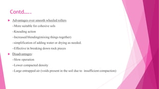 Contd…..
 Advantages over smooth wheeled rollers
–More suitable for cohesive sols
–Kneading action
–Increased blending(mixing things together)
–simplification of adding water or drying as needed.
–Effective in breaking down rock pieces
 Disadvantages:
–Slow operation
–Lower compacted density
–Large entrapped air (voids present in the soil due to insufficient compaction)
 