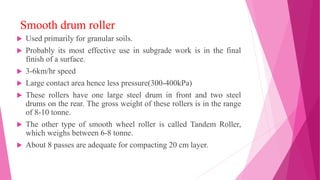 Smooth drum roller
 Used primarily for granular soils.
 Probably its most effective use in subgrade work is in the final
finish of a surface.
 3-6km/hr speed
 Large contact area hence less pressure(300-400kPa)
 These rollers have one large steel drum in front and two steel
drums on the rear. The gross weight of these rollers is in the range
of 8-10 tonne.
 The other type of smooth wheel roller is called Tandem Roller,
which weighs between 6-8 tonne.
 About 8 passes are adequate for compacting 20 cm layer.
 