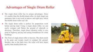 Advantages of Single Drum Roller
 The single drum roller has its unique advantages. Since
it’s smaller than the double drum roller, its sleek shape can
guarantee that it can work in narrow and tight area, which
the double drum roller can’t do.
 The single drum roller is perfect for preparation work
before paving road. Using a single drum roller, we can
easily compact and flatten the ground of sidewalk or
driveway. Therefore, single drum vibratory roller is very
good at highway paving and setting foundations for some
buildings.
 The front of single drum roller is heavier, The drum needs
to be giant and weighs much to compact the ground.
Besides, due to the back tires, the roller will have better
quality than double drum one.
 