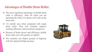Advantages of Double Drum Roller:
 The most significant advantage of double drum
roller is efficiency. After all when you are
operating the roller, two drums will work on the
same time.
 It’s double area when compared with single
drum roller. That will certainly improve
working efficiency and economize manpower.
 Because of better power and efficiency, double
drum roller can work greatly on asphalt.
 The machine can flatten ground of highway
with fast speed and high accuracy.
 