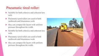 Pneumatic tired roller:
 Suitable for both cohesive and cohesion less
soils
 Pneumatic tyred rollers are used in both
earthwork and bituminous work
 they can compact the layers with uniform
pressure throughout the width.
 Suitable for both cohesive and cohesion less
soils
 Pneumatic tyred rollers are used in both
earthwork and bituminous work
 they can compact the layers with uniform
pressure throughout the width.
 