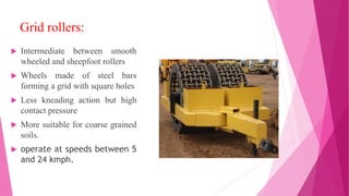 Grid rollers:
 Intermediate between smooth
wheeled and sheepfoot rollers
 Wheels made of steel bars
forming a grid with square holes
 Less kneading action but high
contact pressure
 More suitable for coarse grained
soils.
 operate at speeds between 5
and 24 kmph.
 
