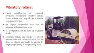 Vibratory rollers:
 Latest specifications of earthwork
invariably recommend vibratory rollers.
These rollers are helpful from several
considerations like:-
 (i) Higher compaction level can be
achieved with maximum work
 (ii) Compaction can be done up to greater
depths
 Vibratory rollers are similar to smooth
wheel rollers with the modification that the
drum or drums are made to vibrate by
employing rotating or reciprocating mass
 