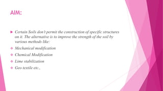 AIM:
 Certain Soils don’t permit the construction of specific structures
on it. The alternative is to improve the strength of the soil by
various methods like:
 Mechanical modification
 Chemical Modification
 Lime stabilization
 Geo textile etc.,
 