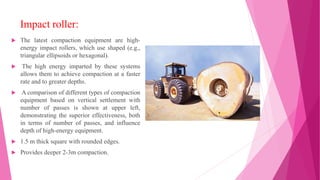 Impact roller:
 The latest compaction equipment are high-
energy impact rollers, which use shaped (e.g.,
triangular ellipsoids or hexagonal).
 The high energy imparted by these systems
allows them to achieve compaction at a faster
rate and to greater depths.
 A comparison of different types of compaction
equipment based on vertical settlement with
number of passes is shown at upper left,
demonstrating the superior effectiveness, both
in terms of number of passes, and influence
depth of high-energy equipment.
 1.5 m thick square with rounded edges.
 Provides deeper 2-3m compaction.
 