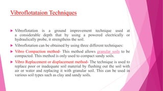 Vibroflotataion Techniques
 Vibroflotation is a ground improvement technique used at
a considerable depth that by using a powered electrically or
hydraulically probe, it strengthens the soil.
 Vibroflotation can be obtained by using three different techniques:
 Vibro Compaction method- This method allows granular soils to be
compacted. This method is only used to compact sandy soils.
 Vibro Replacement or displacement method- The technique is used to
replace poor or inadequate soil material by flushing out the soil with
air or water and replacing it with granular soil. This can be used in
various soil types such as clay and sandy soils.
 
