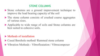 STONE COLUMNS
 Stone columns are a ground improvement technique to
improve the load bearing capacity of the soil
 The stone column consists of crushed coarse aggregates
of various sizes.
 Applicable to wide range of soils and Stone columns are
best suited to cohesive soils.
 Methods of installation
 Cased Borehole method/ Rammed stone column
 Vibration Methods - Vibrofloatation / Vibrocomposer
 
