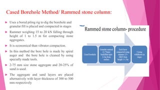 Cased Borehole Method/ Rammed stone column:
 Uses a bored piling rig to dig the borehole and
granular fill is placed and compacted in stages
 Rammer weighing 15 to 20 kN falling through
height of 1 to 1.5 m for compacting stone
aggregates.
 It is economical than vibrator compaction.
 In this method the bore hole is made by spiral
auger and the bore hole is cleaned by using
specially made tools.
 2-75 mm size stone aggregate and 20-25% of
sand is used.
 The aggregate and sand layers are placed
alternatively with layer thickness of 300 to 500
mm respectively
 