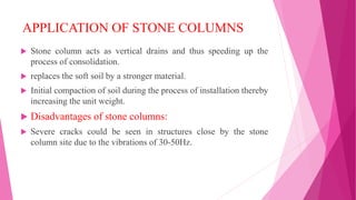 APPLICATION OF STONE COLUMNS
 Stone column acts as vertical drains and thus speeding up the
process of consolidation.
 replaces the soft soil by a stronger material.
 Initial compaction of soil during the process of installation thereby
increasing the unit weight.
 Disadvantages of stone columns:
 Severe cracks could be seen in structures close by the stone
column site due to the vibrations of 30-50Hz.
 