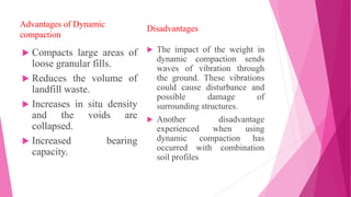 Advantages of Dynamic
compaction
 Compacts large areas of
loose granular fills.
 Reduces the volume of
landfill waste.
 Increases in situ density
and the voids are
collapsed.
 Increased bearing
capacity.
Disadvantages
 The impact of the weight in
dynamic compaction sends
waves of vibration through
the ground. These vibrations
could cause disturbance and
possible damage of
surrounding structures.
 Another disadvantage
experienced when using
dynamic compaction has
occurred with combination
soil profiles
 