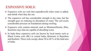 EXPANSIVE SOILS:
 Expansive soils are soils that expand(swell) when water is added,
and shrink when they dry out.
 The expansive soil has considerable strength in dry state, but the
strength goes on reducing on absorption of water. The soil exerts
considerable pressure on foundations during swelling.
 Expansive soils contain minerals such as Montmorillionite, Illite,
Kaolinite clays that are capable of absorbing water.
 In India these expansive soils are known by local names such as
Black Cotton soils (BC) in central India, Bentonite in Rajasthan
and Kashmir. These soils occupy about 30 to 40 % of the land area
of India.
 