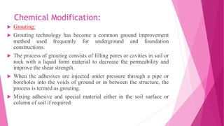Chemical Modification:
 Grouting:
 Grouting technology has become a common ground improvement
method used frequently for underground and foundation
constructions.
 The process of grouting consists of filling pores or cavities in soil or
rock with a liquid form material to decrease the permeability and
improve the shear strength.
 When the adhesives are injected under pressure through a pipe or
boreholes into the voids of ground or in between the structure, the
process is termed as grouting.
 Mixing adhesive and special material either in the soil surface or
column of soil if required.
 