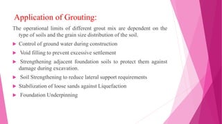 Application of Grouting:
The operational limits of different grout mix are dependent on the
type of soils and the grain size distribution of the soil.
 Control of ground water during construction
 Void filling to prevent excessive settlement
 Strengthening adjacent foundation soils to protect them against
damage during excavation.
 Soil Strengthening to reduce lateral support requirements
 Stabilization of loose sands against Liquefaction
 Foundation Underpinning
 