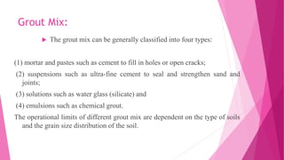 Grout Mix:
 The grout mix can be generally classified into four types:
(1) mortar and pastes such as cement to fill in holes or open cracks;
(2) suspensions such as ultra-fine cement to seal and strengthen sand and
joints;
(3) solutions such as water glass (silicate) and
(4) emulsions such as chemical grout.
The operational limits of different grout mix are dependent on the type of soils
and the grain size distribution of the soil.
 