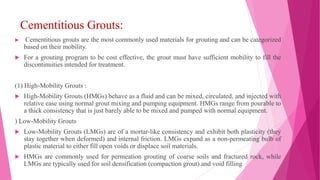 Cementitious Grouts:
 Cementitious grouts are the most commonly used materials for grouting and can be categorized
based on their mobility.
 For a grouting program to be cost effective, the grout must have sufficient mobility to fill the
discontinuities intended for treatment.
(1) High-Mobility Grouts :
 High-Mobility Grouts (HMGs) behave as a fluid and can be mixed, circulated, and injected with
relative ease using normal grout mixing and pumping equipment. HMGs range from pourable to
a thick consistency that is just barely able to be mixed and pumped with normal equipment.
) Low-Mobility Grouts
 Low-Mobility Grouts (LMGs) are of a mortar-like consistency and exhibit both plasticity (they
stay together when deformed) and internal friction. LMGs expand as a non-permeating bulb of
plastic material to either fill open voids or displace soil materials.
 HMGs are commonly used for permeation grouting of coarse soils and fractured rock, while
LMGs are typically used for soil densification (compaction grout) and void filling
 