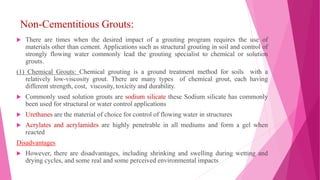 Non-Cementitious Grouts:
 There are times when the desired impact of a grouting program requires the use of
materials other than cement. Applications such as structural grouting in soil and control of
strongly flowing water commonly lead the grouting specialist to chemical or solution
grouts.
(1) Chemical Grouts: Chemical grouting is a ground treatment method for soils with a
relatively low-viscosity grout. There are many types of chemical grout, each having
different strength, cost, viscosity, toxicity and durability.
 Commonly used solution grouts are sodium silicate these Sodium silicate has commonly
been used for structural or water control applications
 Urethanes are the material of choice for control of flowing water in structures
 Acrylates and acrylamides are highly penetrable in all mediums and form a gel when
reacted
Disadvantages
 However, there are disadvantages, including shrinking and swelling during wetting and
drying cycles, and some real and some perceived environmental impacts
 