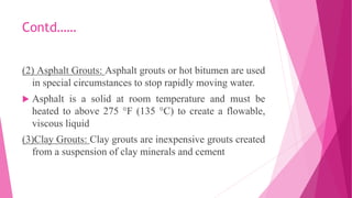 Contd……
(2) Asphalt Grouts: Asphalt grouts or hot bitumen are used
in special circumstances to stop rapidly moving water.
 Asphalt is a solid at room temperature and must be
heated to above 275 °F (135 °C) to create a flowable,
viscous liquid
(3)Clay Grouts: Clay grouts are inexpensive grouts created
from a suspension of clay minerals and cement
 