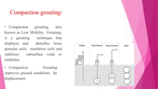 Compaction grouting:
• Compaction grouting, also
known as Low Mobility Grouting,
is a grouting technique that
displaces and densifies loose
granular soils, reinforces soils and
stabilizes subsurface voids or
sinkholes.
• Compaction Grouting
improves ground conditions by
displacement
 