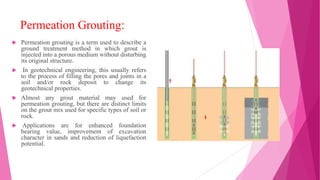 Permeation Grouting:
 Permeation grouting is a term used to describe a
ground treatment method in which grout is
injected into a porous medium without disturbing
its original structure.
 In geotechnical engineering, this usually refers
to the process of filling the pores and joints in a
soil and/or rock deposit to change its
geotechnical properties.
 Almost any grout material may used for
permeation grouting, but there are distinct limits
on the grout mix used for specific types of soil or
rock.
 Applications are for enhanced foundation
bearing value, improvement of excavation
character in sands and reduction of liquefaction
potential.
 