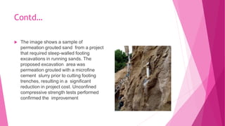 Contd…
 The image shows a sample of
permeation grouted sand from a project
that required steep-walled footing
excavations in running sands. The
proposed excavation area was
permeation grouted with a microfine
cement slurry prior to cutting footing
trenches, resulting in a significant
reduction in project cost. Unconfined
compressive strength tests performed
confirmed the improvement
 