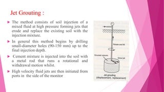 Jet Grouting :
 The method consists of soil injection of a
mixed fluid at high pressure forming jets that
erode and replace the existing soil with the
injection mixture.
 In general this method begins by drilling
small-diameter holes (90-150 mm) up to the
final injection depth.
 Cement mixture is injected into the soil with
a metal rod that runs a rotational and
withdrawal motion whilst.
 High velocity fluid jets are then initiated from
ports in the side of the monitor
 