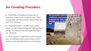 Jet Grouting Procedure
 Predrilling or foundation coring may be
necessary to access the treatment zone. Other
emerging jet grouting systems include SuperJet
and X-Jet grouting.
 •SuperJet System: a double fluid system
reliant on specialized tooling and high injection
energy for enhanced erosion capability (up to
5m diameter)
 •X-Jet System: a triple fluid system using a
pair of colliding erosion jets to create a more
uniform and controlled diameter of treatment.
 Jet grouted soilcrete columns to
underpin and provide excavation
support for this wall at the Bayer
Healthcare facility in Walpole,
MA.
 