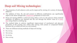 Deep soil Mixing technologies:
 The properties of soft cohesive soils can be improved by mixing of a variety of chemical
additives.
 The addition of lime, fly ash and cement in different combinations can significantly
improve the shear strength and compression properties of such soils.
 Deep soil mixing (DSM) is achieved using either a wet or a dry process where metered
quantities of additives are injected into the soil through the hollow stem of a rotary
drill string fitted to a drilling rig.
 The method helps to achieve significant improvement of mechanical and physical
properties of the existing soil, which after mixing with cement or compound binders
becomes the so-called soil-mix (or soil-cement).
 There are different mixing methods of deep soil mixing.
 Dry mixing
 Wet mixing
 Jet mixing
 Mass mixing
 