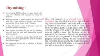 Dry mixing :
 Dry mixing (DM) method is clean, quiet with
very low vibration and produces no spoil for
disposal.
 The dry method is more suitable for soft soils
with very high moisture content, and hence
appropriate for mixing with dry binders.
 It has for many years extensively used in
Northern Europe and Japan.
 The method involves the use of dry binders
injected into the soil and thoroughly mixed
with moist soil.
 The soil is premixed using specialized tool
during downward penetration, until it reaches
the desired depth
 the treatment for the soil is possible to depths
up to 60 feet
 Dry soil mixing is a ground improvement
technique that mechanically mixes the soil with
dry cementitious binder to create soilcrete so as
to improve the weak soils such as soft, high
moisture clays, peats. A high speed drill moves
into the ground with a drill rod which has radial
mixing paddles near the bottom so as to
construct the columns. During the penetration
of the tool into the ground, it shears the soils to
prepare them for mixing. As and when the tool
the specified design depth, the binder is injected
through the drill steel where it is assorted with
the soil as the tool is taken out.
 