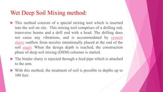 Wet Deep Soil Mixing method:
 This method consists of a special mixing tool which is inserted
into the soil on site. This mixing tool comprises of a drilling rod,
transverse beams and a drill end with a head. The drilling does
not cause any vibrations, and is accommodated by cement
slurry outflow from nozzles intentionally placed at the end of the
soil auger. When the design depth is reached, the construction
phase of deep soil mixing (DSM) columns is started.
 The binder slurry is injected through a feed pipe which is attached
to the arm.
 With this method, the treatment of soil is possible to depths up to
100 feet.
 