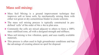 Mass soil mixing:
 Mass Soil Mixing is a ground improvement technique that
improves soft or loose soils, by mechanically mixing them with
either wet grout or dry cementitious binder to create soilcrete.
 The mass soil mixing process is typically constructed in pre-
defined ‘cells’ of the order of 4m x 4m in plan area.
 Commonly the cells are mixed adjacent to others to form a 100%
mass stabilised zone, all with a designed strength and stiffness.
 Mass soil mixing is low vibration, quiet, and uses readily available
materials.
 This process is often used in high groundwater conditions and has
the advantage of creating almost no spoil for disposal.
 