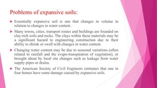 Problems of expansive soils:
 Essentially expansive soil is one that changes in volume in
relation to changes in water content.
 Many towns, cities, transport routes and buildings are founded on
clay-rich soils and rocks. The clays within these materials may be
a significant hazard to engineering construction due to their
ability to shrink or swell with changes in water content.
 Changing water content may be due to seasonal variations (often
related to rainfall and the evapo-transpiration of vegetation), or
brought about by local site changes such as leakage from water
supply pipes or drains.
 The American Society of Civil Engineers estimates that one in
four homes have some damage caused by expansive soils.
 
